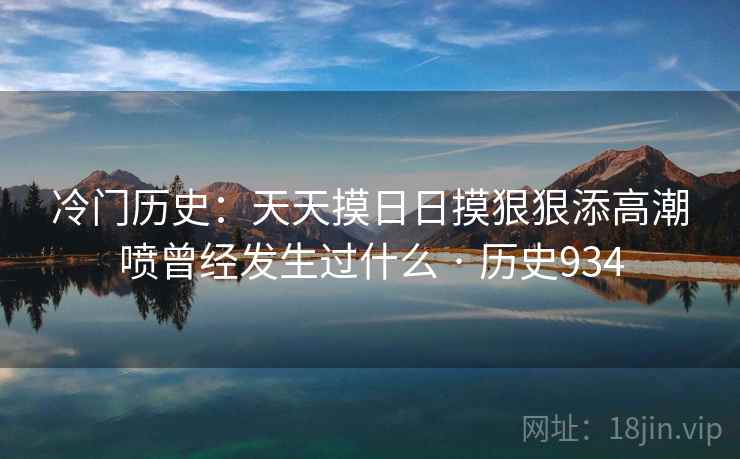 冷门历史：天天摸日日摸狠狠添高潮喷曾经发生过什么 · 历史934