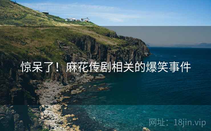 惊呆了！麻花传剧相关的爆笑事件