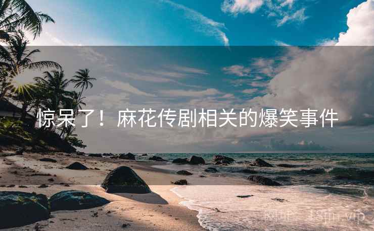 惊呆了！麻花传剧相关的爆笑事件