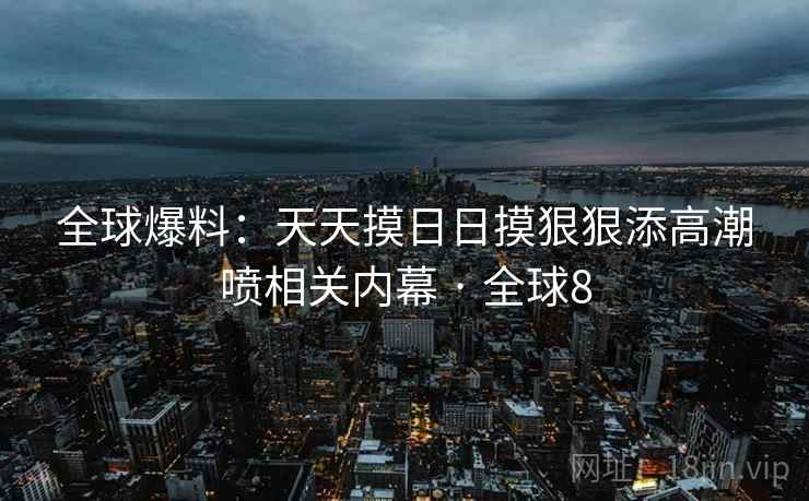全球爆料：天天摸日日摸狠狠添高潮喷相关内幕 · 全球8