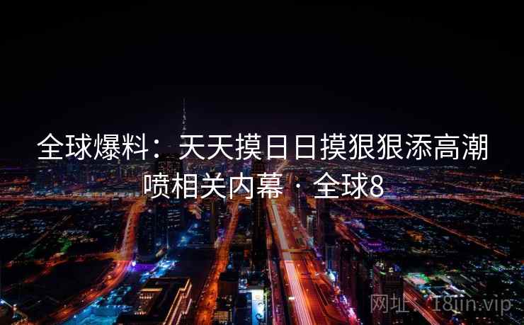 全球爆料：天天摸日日摸狠狠添高潮喷相关内幕 · 全球8