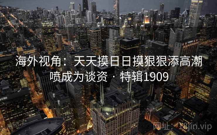 海外视角:天天摸日日摸狠狠添高潮喷成为谈资 · 特辑1909