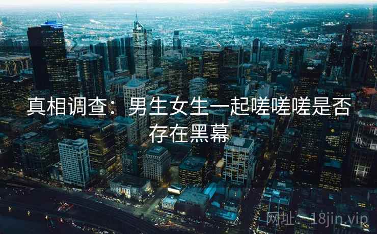 真相调查:男生女生一起嗟嗟嗟是否存在黑幕 真相调查:男生女生一起嗟嗟嗟是否存在黑幕