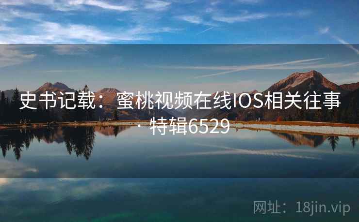 史书记载:蜜桃视频在线IOS相关往事 · 特辑6529 史书记载:蜜桃视频在线IOS相关往事 · 特辑6529