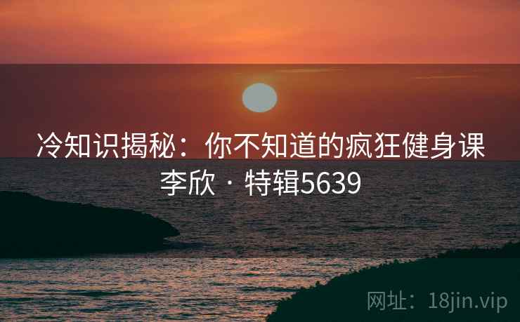 冷知识揭秘：你不知道的疯狂健身课李欣 · 特辑5639