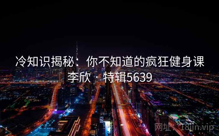 冷知识揭秘：你不知道的疯狂健身课李欣 · 特辑5639