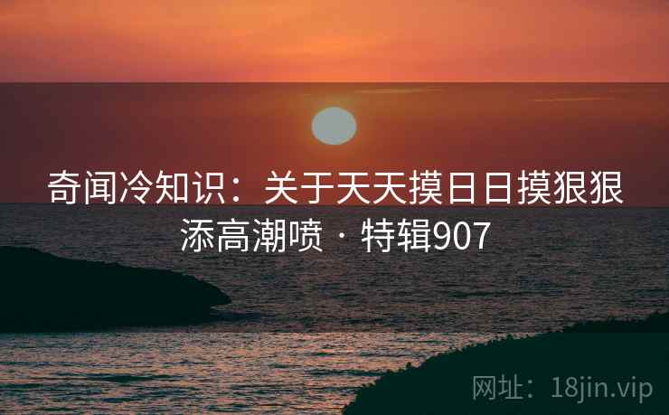 奇闻冷知识:关于天天摸日日摸狠狠添高潮喷 · 特辑907